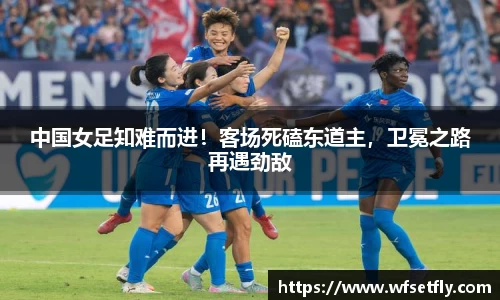 中国女足知难而进！客场死磕东道主，卫冕之路再遇劲敌